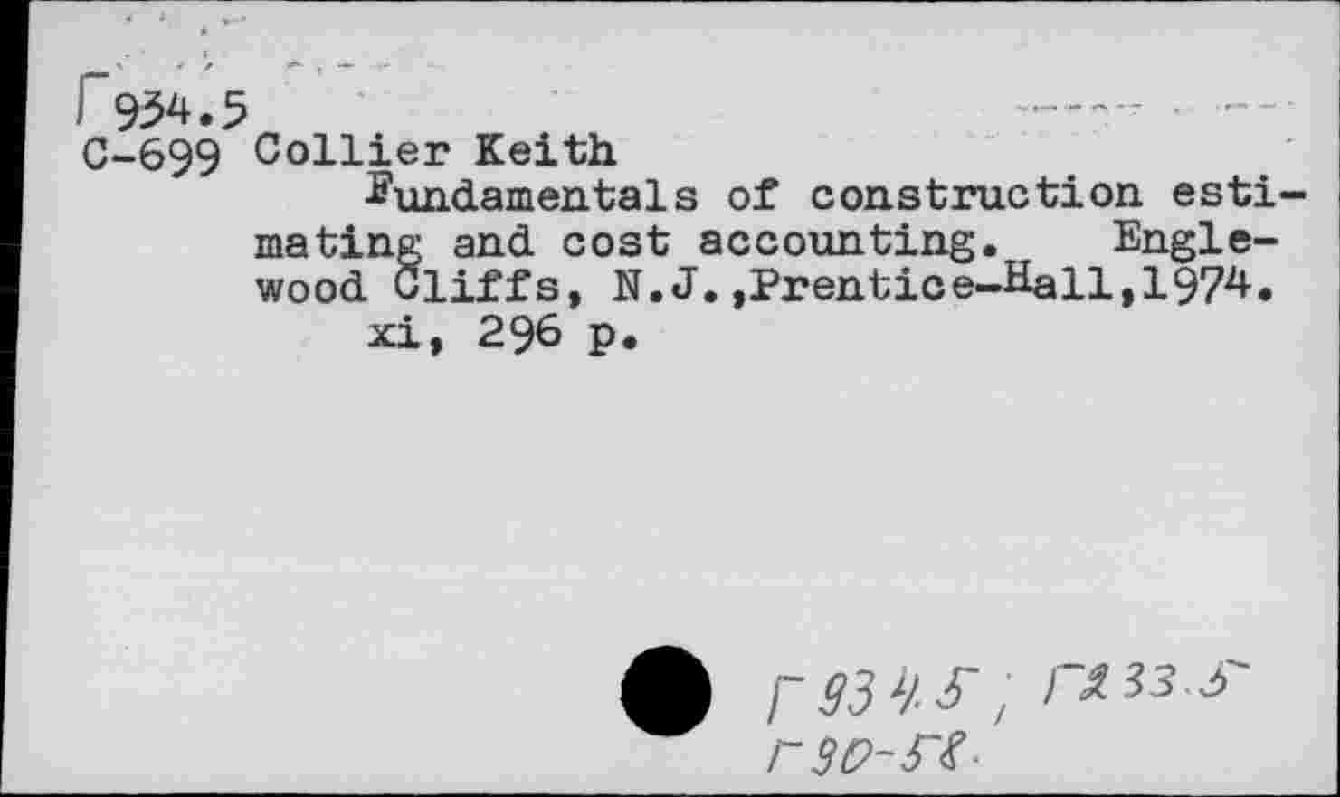 ﻿1 954.5
C-699 Collier Keith
fundamentals of construction estimating and cost accounting. Englewood Cliffs, N.J.,Prentice-Hall,1974.
xi, 296 p.
r W-FS